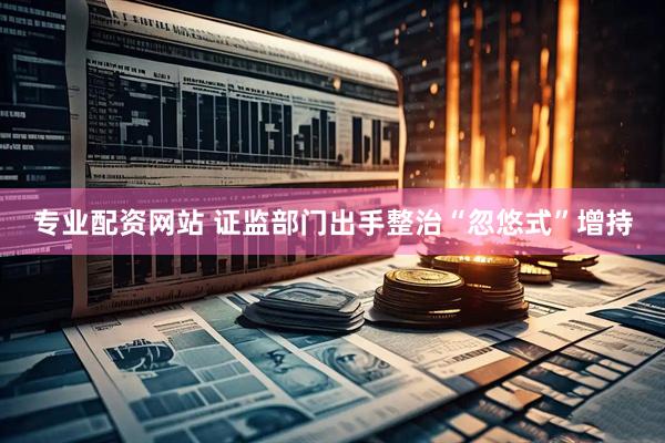 专业配资网站 证监部门出手整治“忽悠式”增持