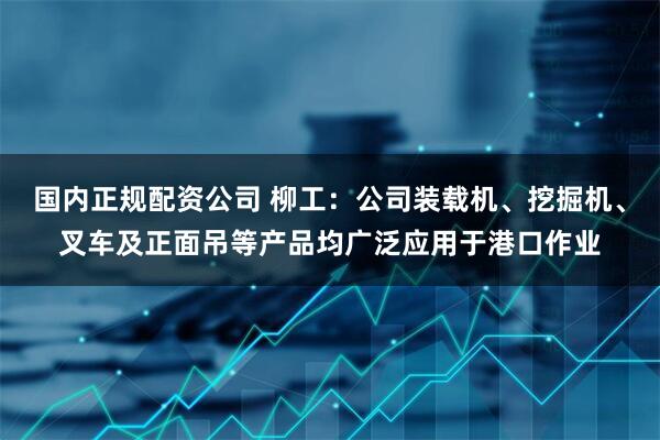 国内正规配资公司 柳工：公司装载机、挖掘机、叉车及正面吊等产品均广泛应用于港口作业