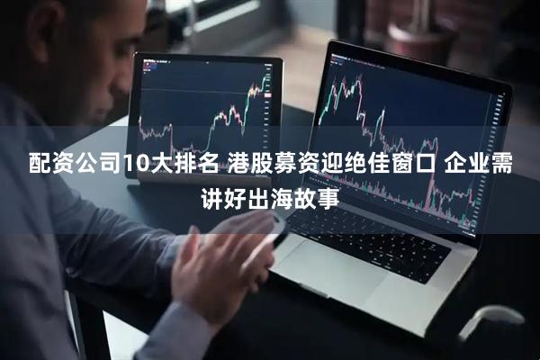 配资公司10大排名 港股募资迎绝佳窗口 企业需讲好出海故事