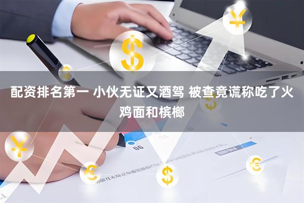 配资排名第一 小伙无证又酒驾 被查竟谎称吃了火鸡面和槟榔