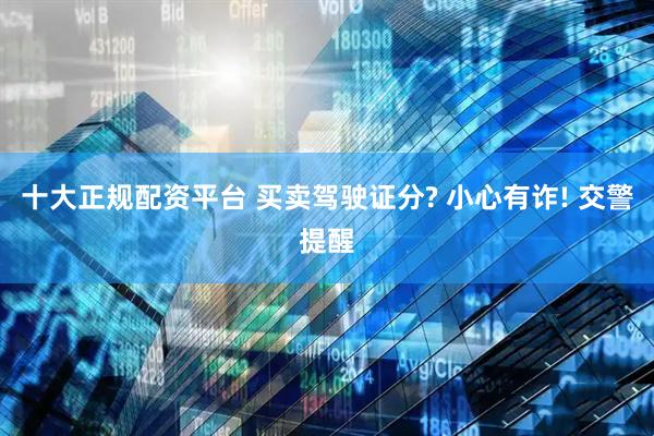 十大正规配资平台 买卖驾驶证分? 小心有诈! 交警提醒
