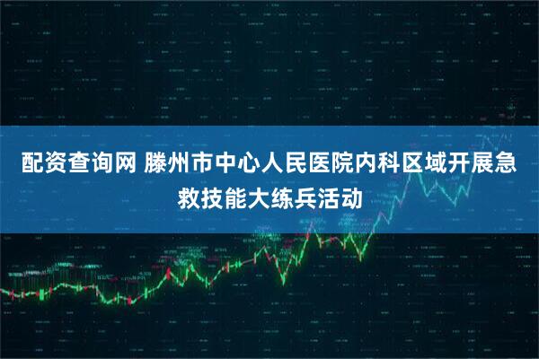配资查询网 滕州市中心人民医院内科区域开展急救技能大练兵活动