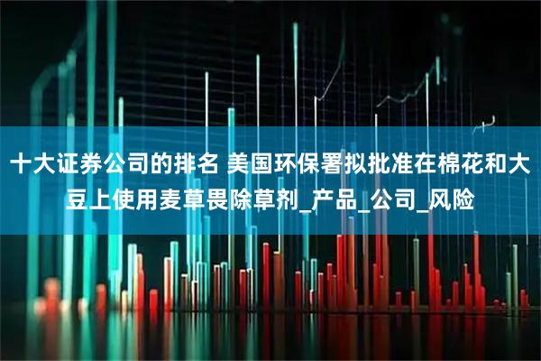 十大证券公司的排名 美国环保署拟批准在棉花和大豆上使用麦草畏除草剂_产品_公司_风险