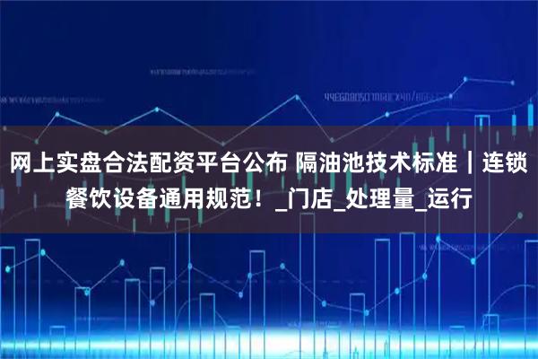 网上实盘合法配资平台公布 隔油池技术标准｜连锁餐饮设备通用规范！_门店_处理量_运行