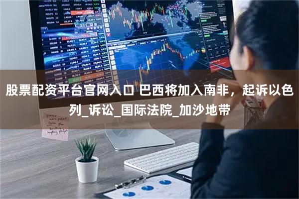 股票配资平台官网入口 巴西将加入南非，起诉以色列_诉讼_国际法院_加沙地带