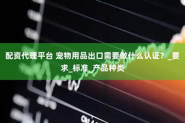 配资代理平台 宠物用品出口需要做什么认证？_要求_标准_产品种类