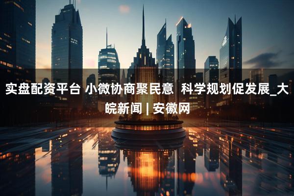 实盘配资平台 小微协商聚民意  科学规划促发展_大皖新闻 | 安徽网