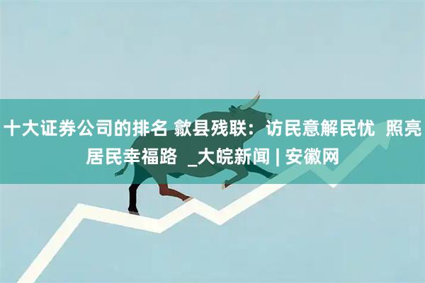 十大证券公司的排名 歙县残联:  访民意解民忧  照亮居民幸福路  _大皖新闻 | 安徽网
