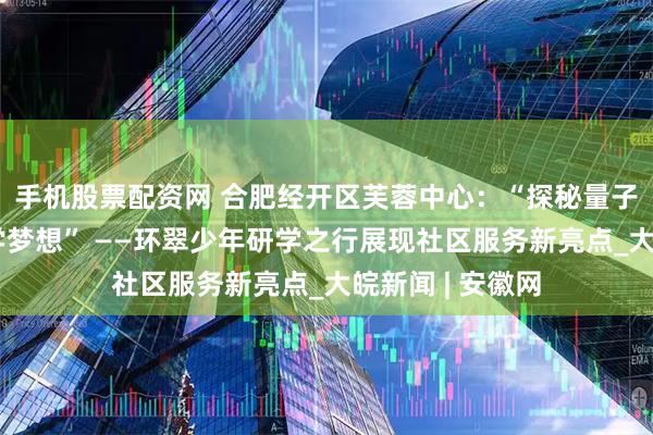 手机股票配资网 合肥经开区芙蓉中心：“探秘量子科技，点燃科学梦想” ——环翠少年研学之行展现社区服务新亮点_大皖新闻 | 安徽网