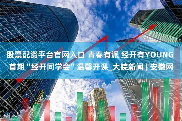 股票配资平台官网入口 青春有派 经开有YOUNG 首期“经开同学会”温馨开课_大皖新闻 | 安徽网
