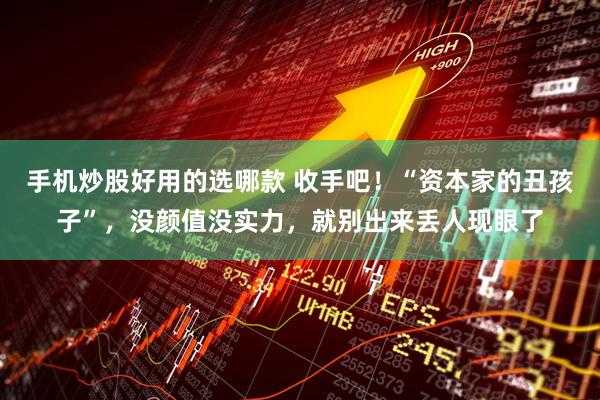 手机炒股好用的选哪款 收手吧！“资本家的丑孩子”，没颜值没实力，就别出来丢人现眼了