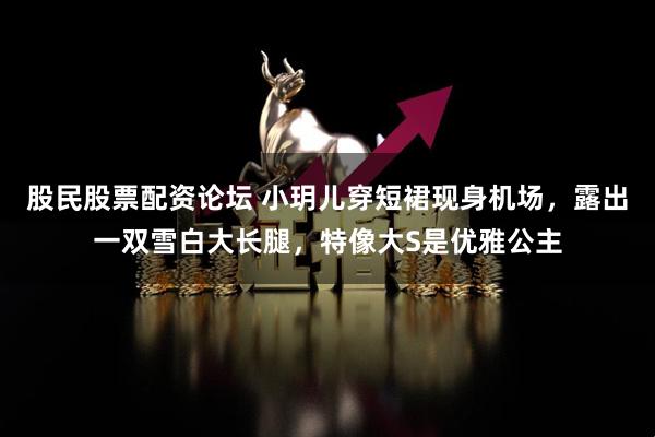 股民股票配资论坛 小玥儿穿短裙现身机场，露出一双雪白大长腿，特像大S是优雅公主