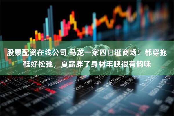 股票配资在线公司 马龙一家四口逛商场！都穿拖鞋好松弛，夏露胖了身材丰腴很有韵味