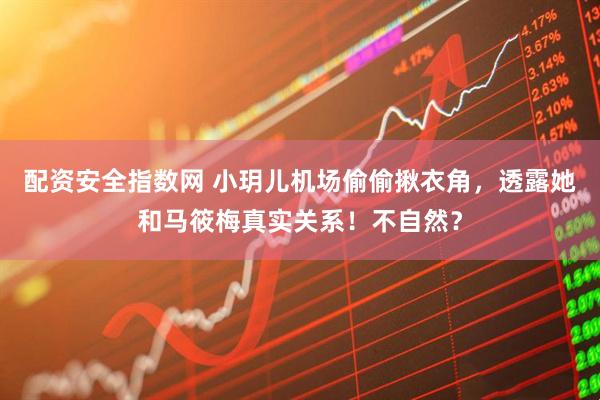 配资安全指数网 小玥儿机场偷偷揪衣角，透露她和马筱梅真实关系！不自然？