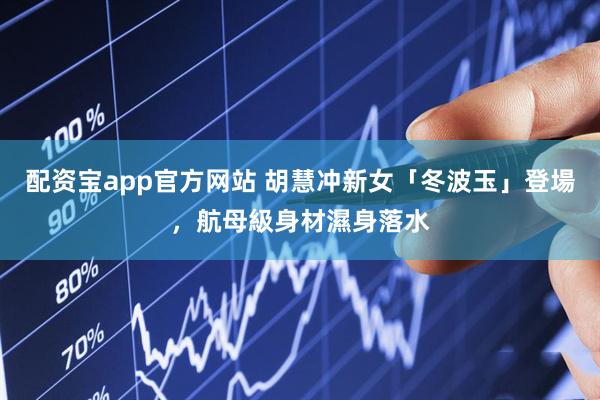 配资宝app官方网站 胡慧冲新女「冬波玉」登場，航母級身材濕身落水