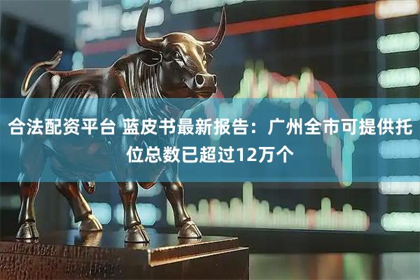 合法配资平台 蓝皮书最新报告：广州全市可提供托位总数已超过12万个