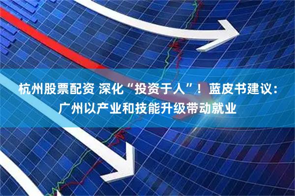 杭州股票配资 深化“投资于人”！蓝皮书建议：广州以产业和技能升级带动就业